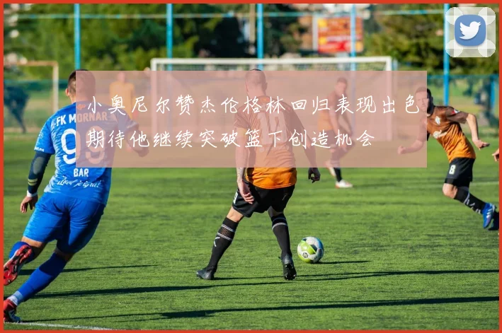 小奥尼尔赞杰伦格林回归表现出色期待他继续突破篮下创造机会