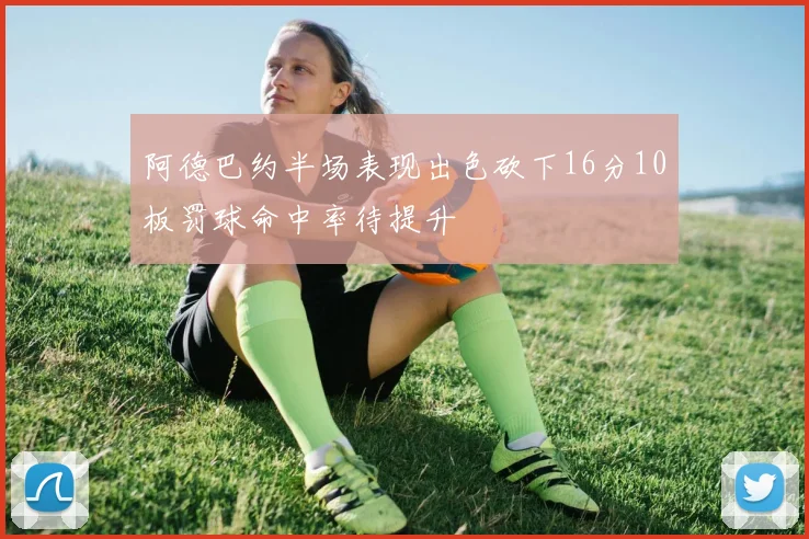 阿德巴约半场表现出色砍下16分10板罚球命中率待提升