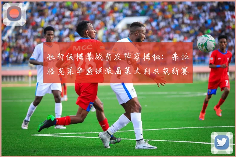 独行侠揭幕战首发阵容揭秘：弗拉格克莱华盛顿浓眉莱夫利共筑新赛季希望