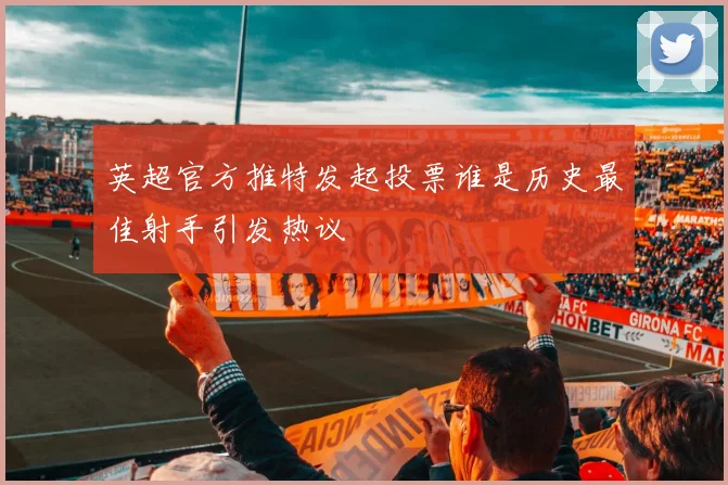 英超官方推特发起投票谁是历史最佳射手引发热议