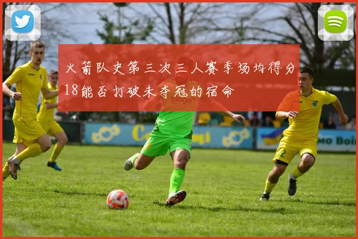 火箭队史第三次三人赛季场均得分18能否打破未夺冠的宿命
