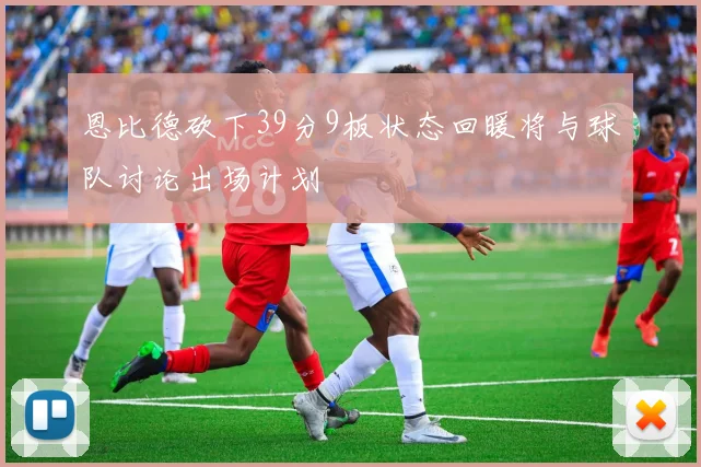 恩比德砍下39分9板状态回暖将与球队讨论出场计划