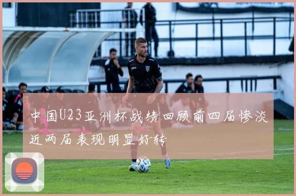 中国U23亚洲杯战绩回顾前四届惨淡近两届表现明显好转