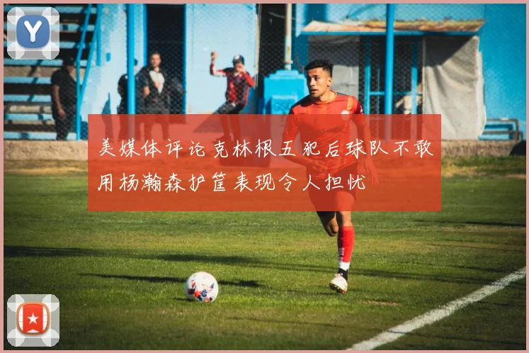 美媒体评论克林根五犯后球队不敢用杨瀚森护筐表现令人担忧