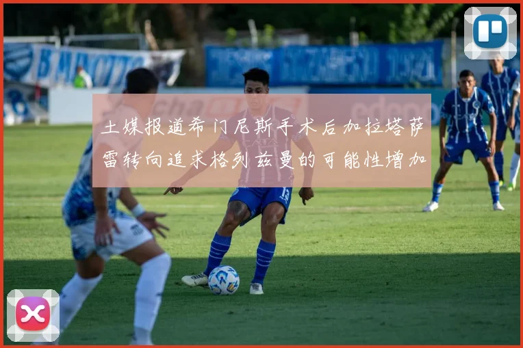 土媒报道希门尼斯手术后加拉塔萨雷转向追求格列兹曼的可能性增加