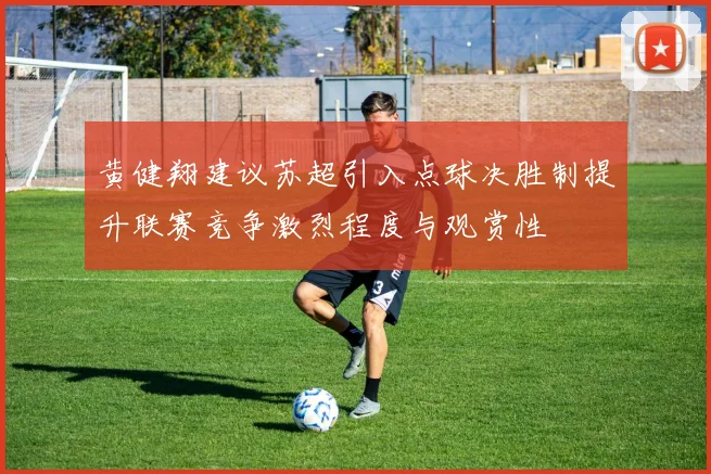黄健翔建议苏超引入点球决胜制提升联赛竞争激烈程度与观赏性