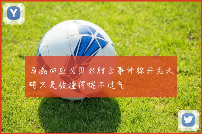 马威回应戈贝尔肘击事件称并无大碍只是被撞得喘不过气
