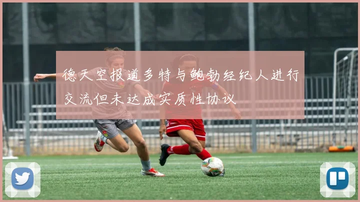 德天空报道多特与鲍勃经纪人进行交流但未达成实质性协议