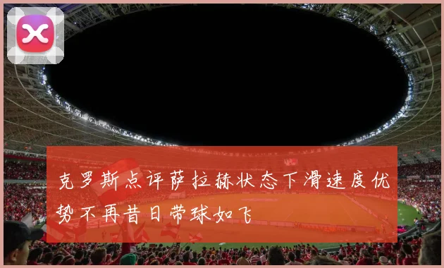 克罗斯点评萨拉赫状态下滑速度优势不再昔日带球如飞