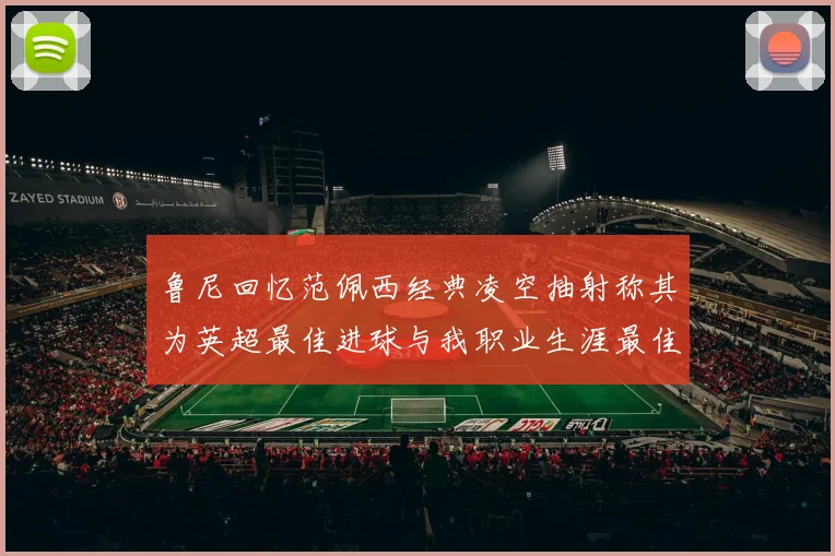 鲁尼回忆范佩西经典凌空抽射称其为英超最佳进球与我职业生涯最佳传球结合