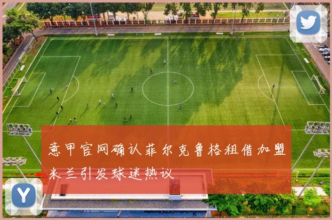 意甲官网确认菲尔克鲁格租借加盟米兰引发球迷热议