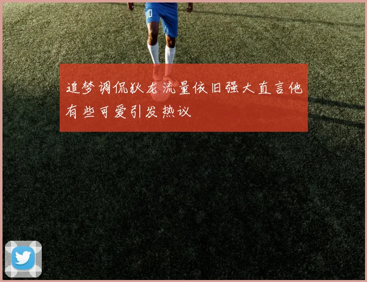 追梦调侃狄龙流量依旧强大直言他有些可爱引发热议