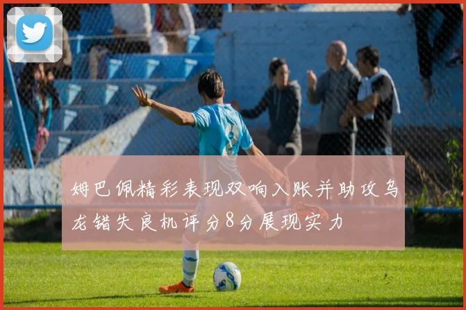 姆巴佩精彩表现双响入账并助攻乌龙错失良机评分8分展现实力