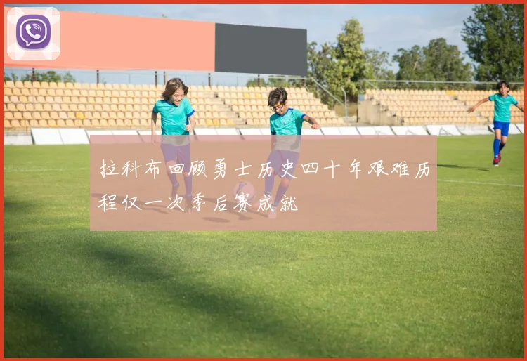 拉科布回顾勇士历史四十年艰难历程仅一次季后赛成就