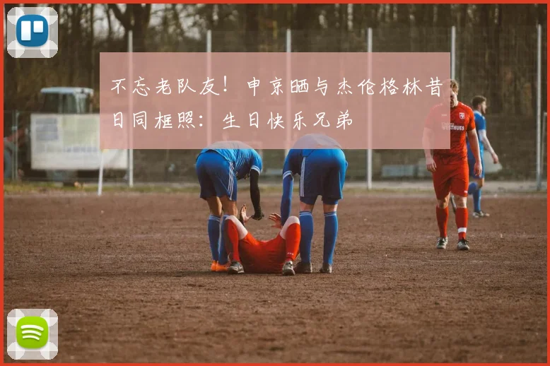 不忘老队友！申京晒与杰伦格林昔日同框照：生日快乐兄弟