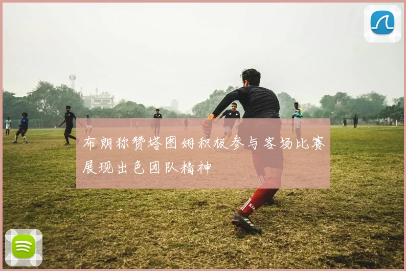 布朗称赞塔图姆积极参与客场比赛展现出色团队精神