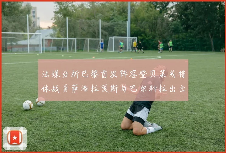 法媒分析巴黎首发阵容登贝莱或将休战贡萨洛拉莫斯与巴尔科拉出击