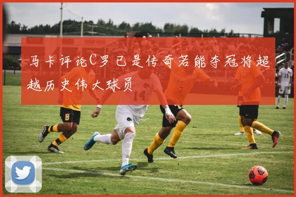 马卡评论C罗已是传奇若能夺冠将超越历史伟大球员