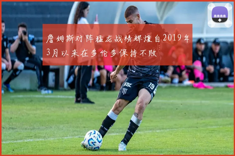 詹姆斯对阵猛龙战绩辉煌自2019年3月以来在多伦多保持不败