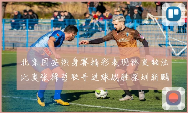 北京国安热身赛精彩表现林良铭法比奥张稀哲联手进球战胜深圳新鹏城