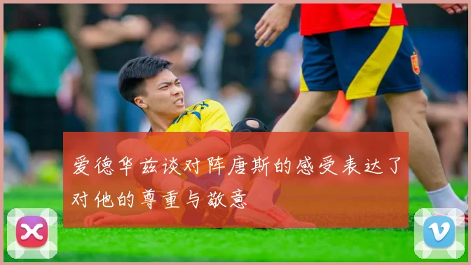 爱德华兹谈对阵唐斯的感受表达了对他的尊重与敬意