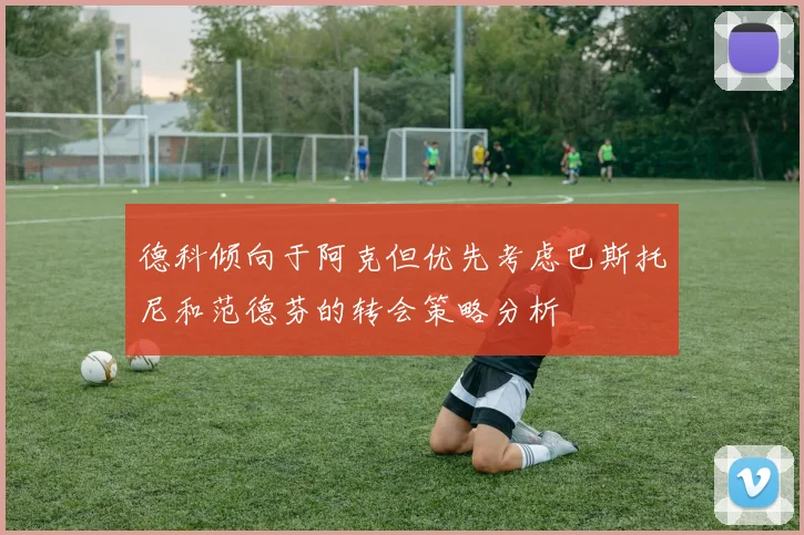 德科倾向于阿克但优先考虑巴斯托尼和范德芬的转会策略分析
