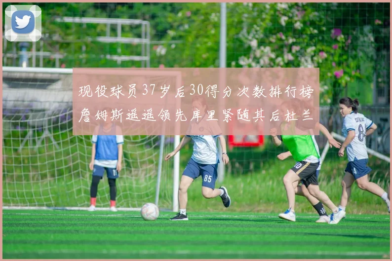 现役球员37岁后30得分次数排行榜詹姆斯遥遥领先库里紧随其后杜兰特位列第三