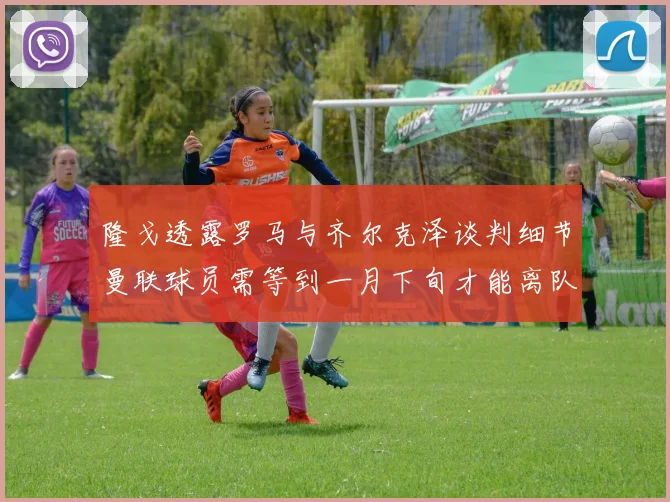 隆戈透露罗马与齐尔克泽谈判细节曼联球员需等到一月下旬才能离队