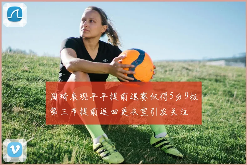 周琦表现平平提前退赛仅得5分9板第三节提前返回更衣室引发关注