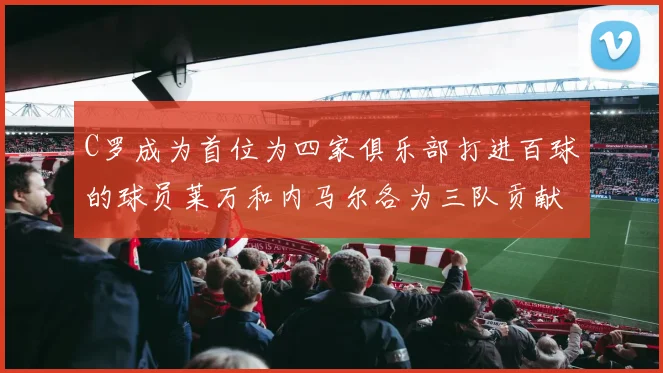 C罗成为首位为四家俱乐部打进百球的球员莱万和内马尔各为三队贡献进球