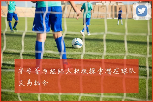 字母哥与经纪人积极探索潜在球队交易机会