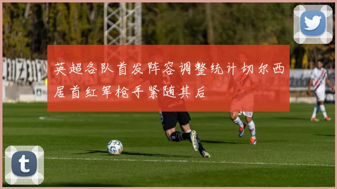 英超各队首发阵容调整统计切尔西居首红军枪手紧随其后