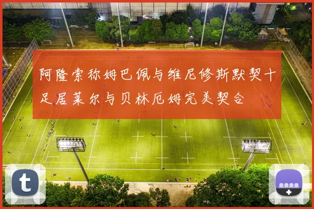阿隆索称姆巴佩与维尼修斯默契十足居莱尔与贝林厄姆完美契合