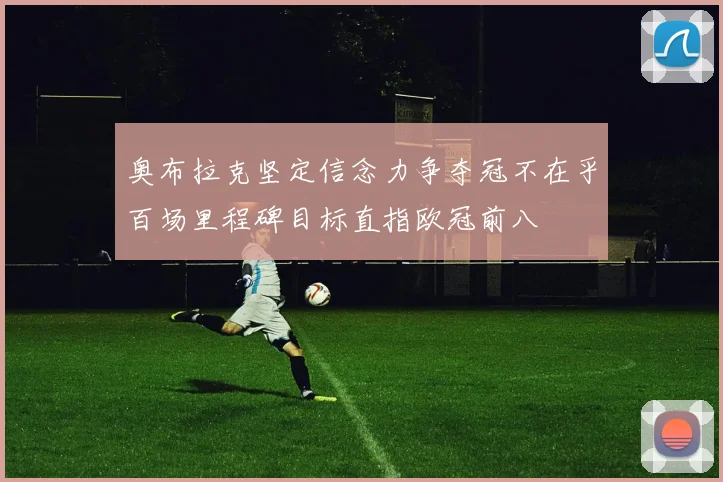 奥布拉克坚定信念力争夺冠不在乎百场里程碑目标直指欧冠前八