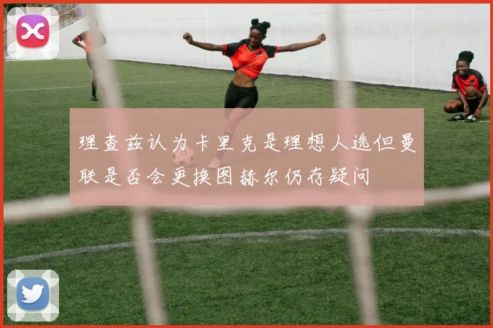 理查兹认为卡里克是理想人选但曼联是否会更换图赫尔仍存疑问