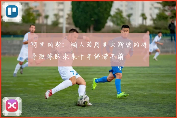 阿里纳斯：湖人若用里夫斯续约将导致球队未来十年停滞不前