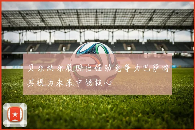 贝尔纳尔展现出强劲竞争力巴萨将其视为未来中场核心