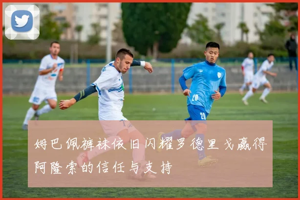 姆巴佩裤袜依旧闪耀罗德里戈赢得阿隆索的信任与支持