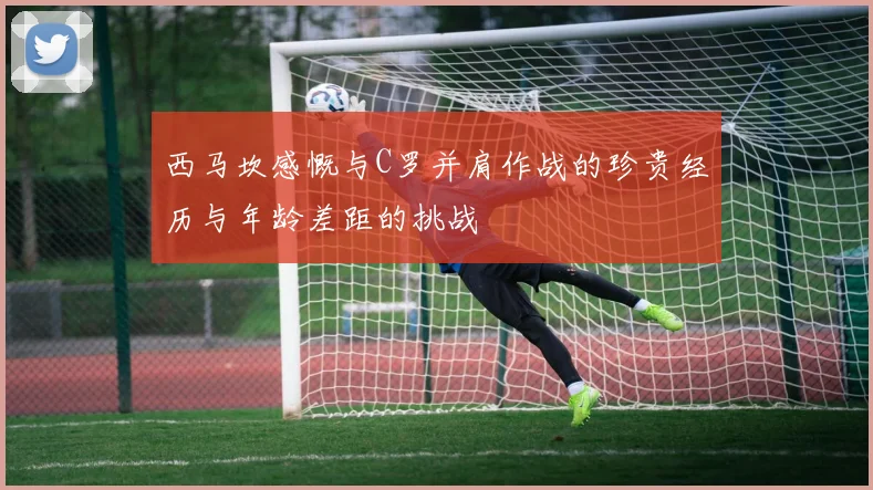 西马坎感慨与C罗并肩作战的珍贵经历与年龄差距的挑战