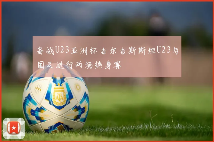 备战U23亚洲杯吉尔吉斯斯坦U23与国足进行两场热身赛