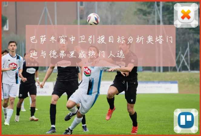 巴萨冬窗中卫引援目标分析奥塔门迪与德弗里成热门人选