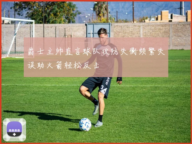 爵士主帅直言球队攻防失衡频繁失误助火箭轻松反击